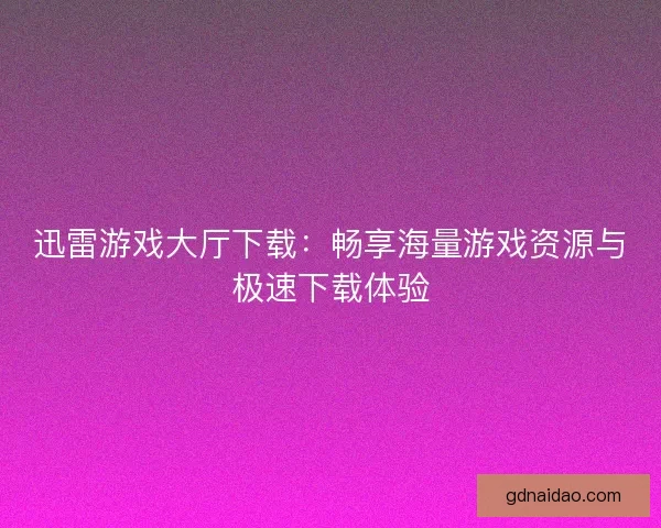 迅雷游戏大厅下载：畅享海量游戏资源与极速下载体验