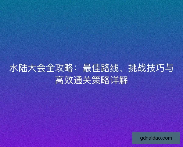 水陆大会全攻略：最佳路线、挑战技巧与高效通关策略详解