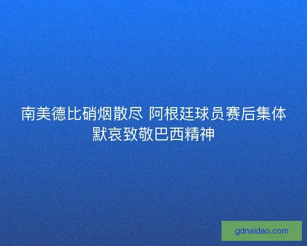 南美德比硝烟散尽 阿根廷球员赛后集体默哀致敬巴西精神