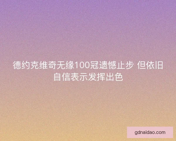 德约克维奇无缘100冠遗憾止步 但依旧自信表示发挥出色