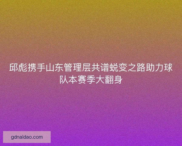邱彪携手山东管理层共谱蜕变之路助力球队本赛季大翻身