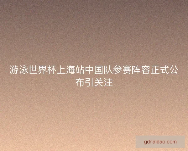 游泳世界杯上海站中国队参赛阵容正式公布引关注