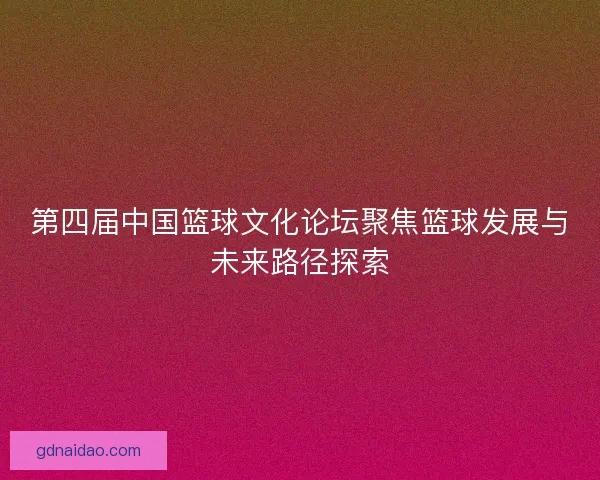 第四届中国篮球文化论坛聚焦篮球发展与未来路径探索